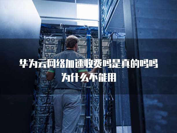 华为云网络加速收费吗是真的吗吗为什么不能用