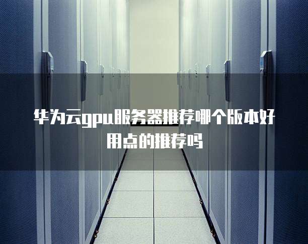 华为云gpu服务器推荐哪个版本好用点的推荐吗