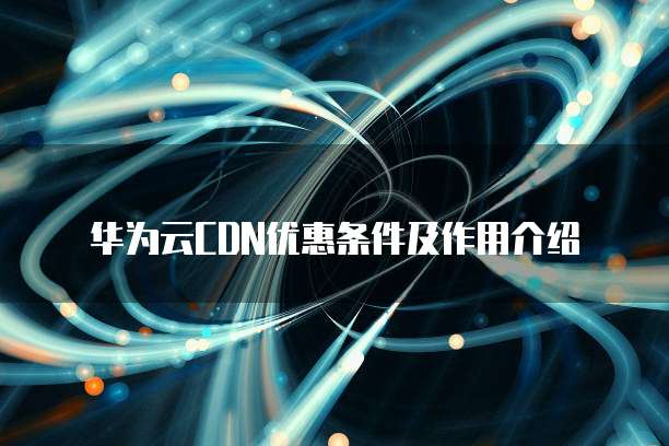 华为云CDN优惠条件及作用介绍