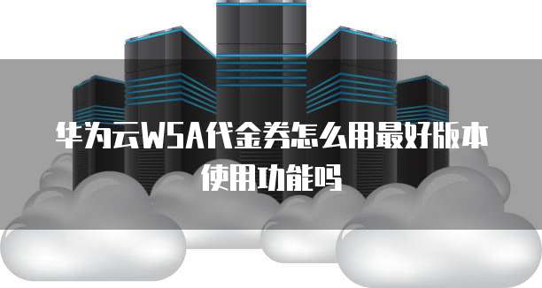 华为云WSA代金券怎么用最好版本使用功能吗