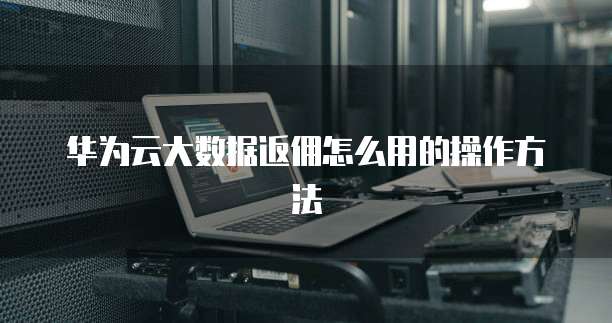 华为云大数据返佣怎么用的操作方法