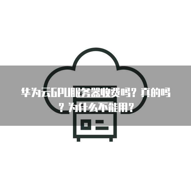 华为云GPU服务器收费吗?真的吗?为什么不能用?