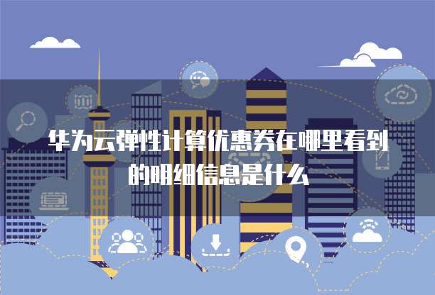 华为云弹性计算优惠券在哪里看到的明细信息是什么