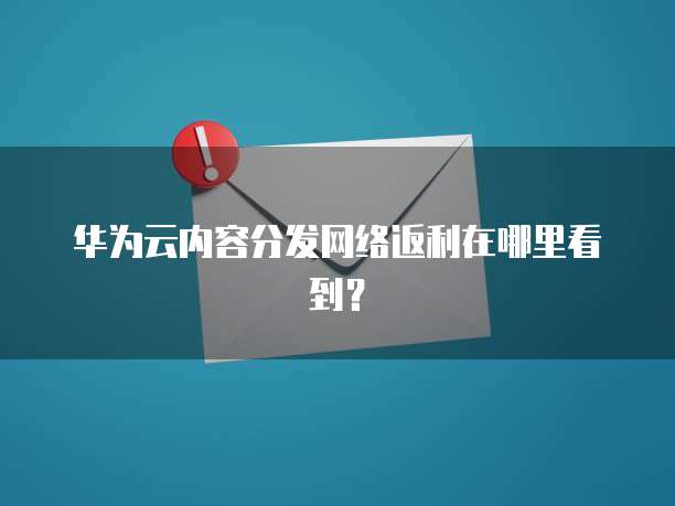 华为云内容分发网络返利在哪里看到?