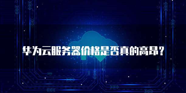 华为云服务器价格是否真的高昂?
