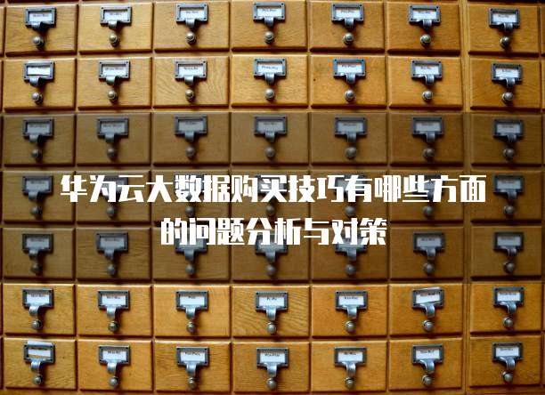 华为云大数据购买技巧有哪些方面的问题分析与对策