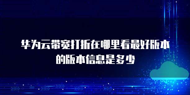 华为云带宽打折在哪里看最好版本的版本信息是多少