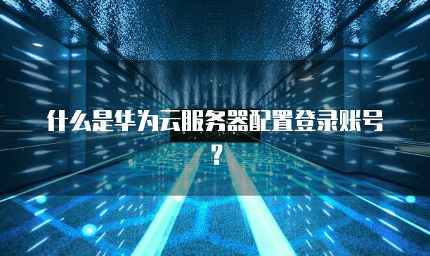 什么是华为云服务器配置登录账号?