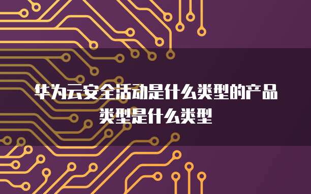 华为云安全活动是什么类型的产品类型是什么类型