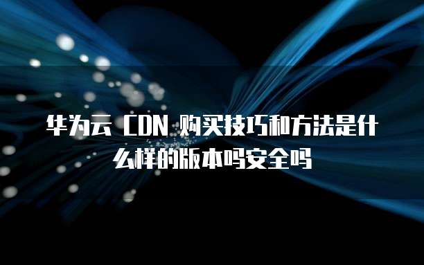 华为云 CDN 购买技巧和方法是什么样的版本吗安全吗
