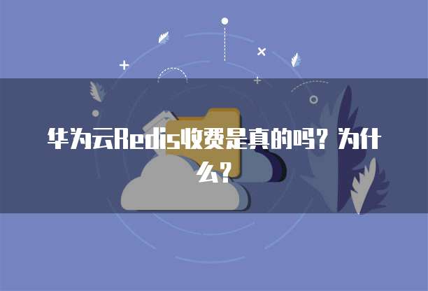 华为云Redis收费是真的吗?为什么?