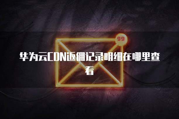 华为云CDN返佣记录明细在哪里查看
