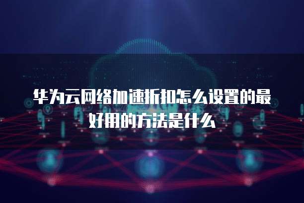 华为云网络加速折扣怎么设置的最好用的方法是什么