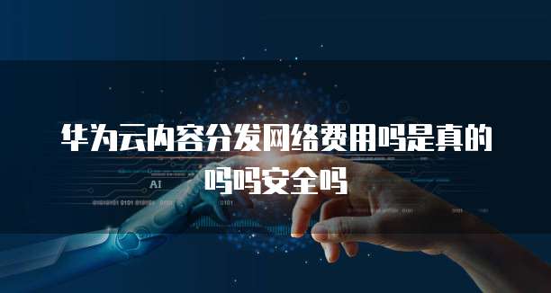 华为云内容分发网络费用吗是真的吗吗安全吗