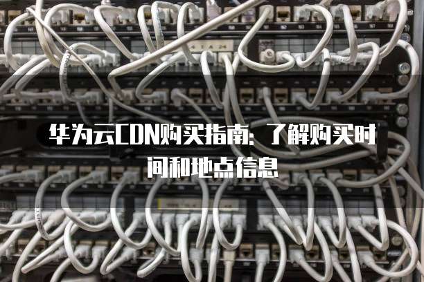 华为云CDN购买指南: 了解购买时间和地点信息