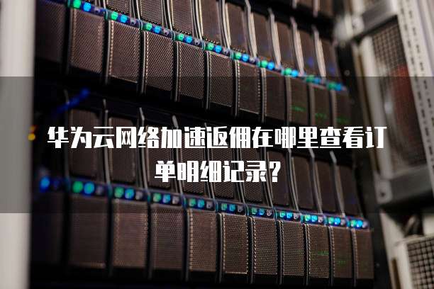 华为云网络加速返佣在哪里查看订单明细记录？