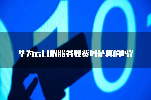 华为云CDN服务收费吗是真的吗?