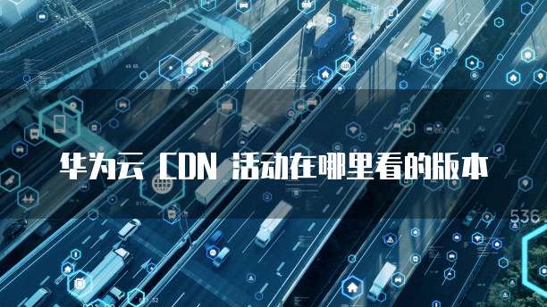 华为云 CDN 活动在哪里看的版本