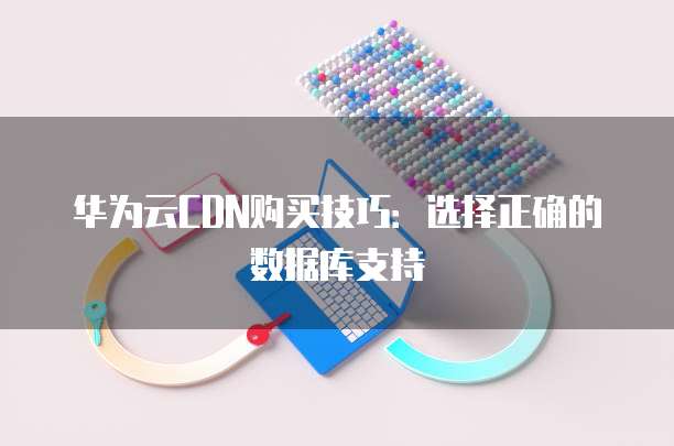 华为云CDN购买技巧:选择正确的数据库支持