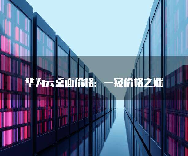华为云桌面价格:一窥价格之谜