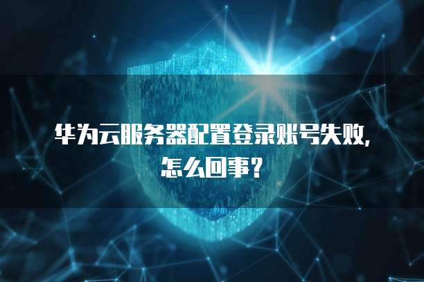 华为云服务器配置登录账号失败,怎么回事?