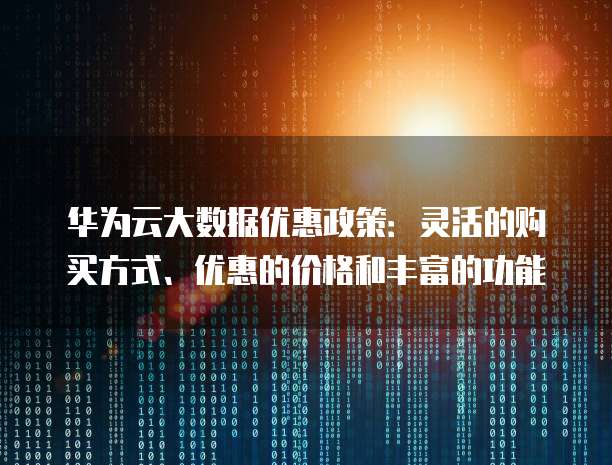 华为云大数据优惠政策:灵活的购买方式、优惠的价格和丰富的功能