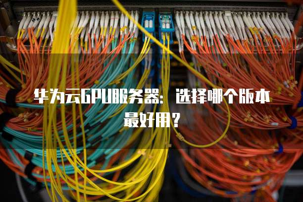 华为云GPU服务器:选择哪个版本最好用?