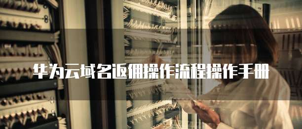 华为云域名返佣操作流程操作手册