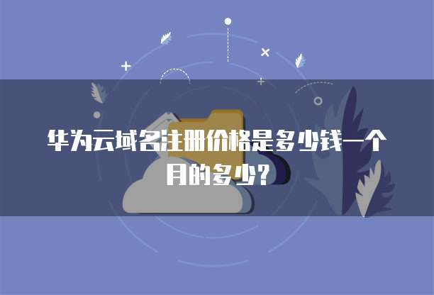 华为云域名注册价格是多少钱一个月的多少?