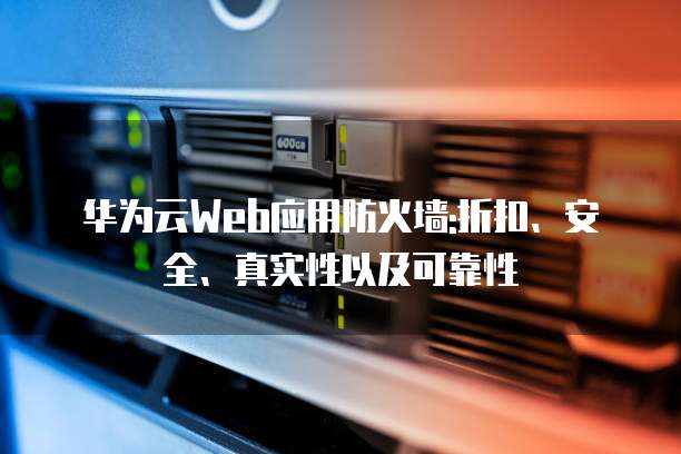 华为云Web应用防火墙:折扣、安全、真实性以及可靠性