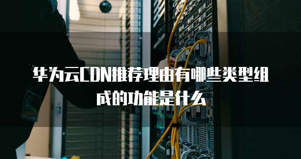华为云CDN推荐理由有哪些类型组成的功能是什么