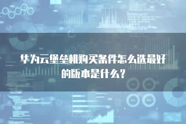 华为云堡垒机购买条件怎么选最好的版本是什么？