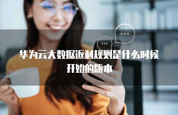 华为云大数据返利规则是什么时候开始的版本