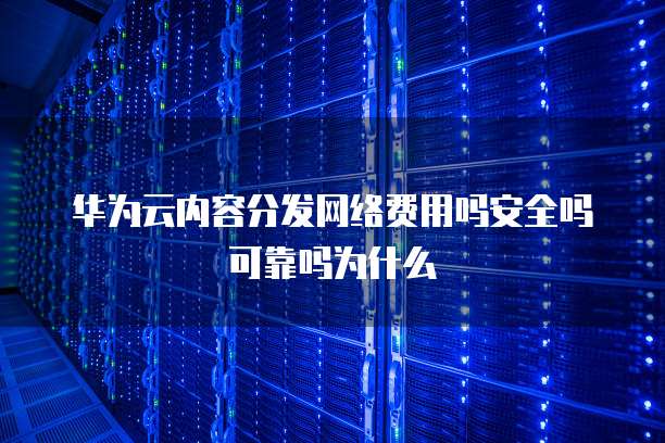 华为云内容分发网络费用吗安全吗可靠吗为什么