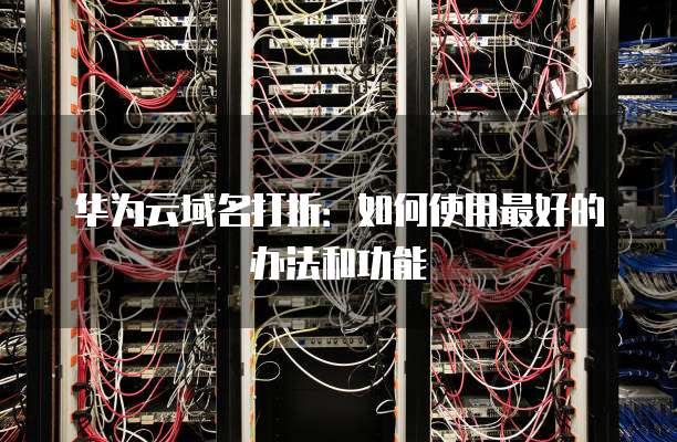 华为云域名打折:如何使用最好的办法和功能