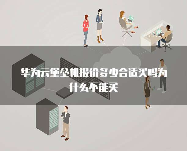 华为云堡垒机报价多少合适买吗为什么不能买