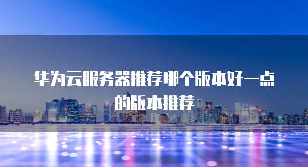 华为云服务器推荐哪个版本好一点的版本推荐
