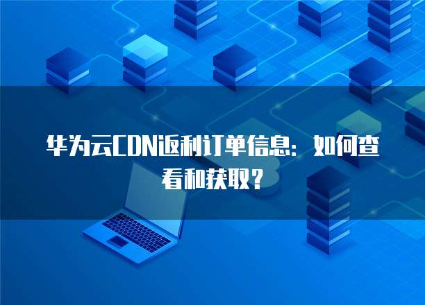 华为云CDN返利订单信息:如何查看和获取?