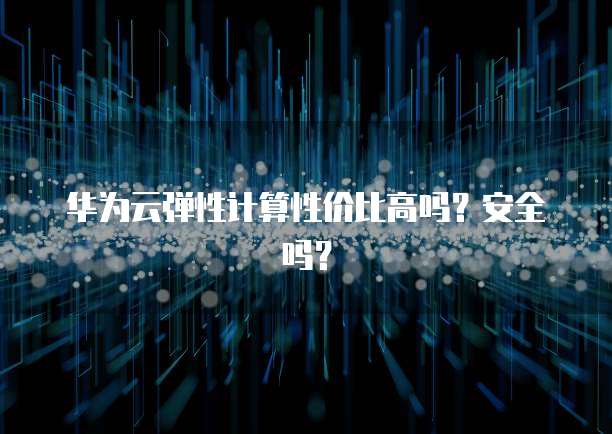 华为云弹性计算性价比高吗?安全吗?