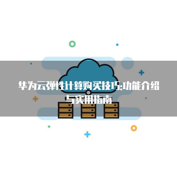 华为云弹性计算购买技巧:功能介绍与实用指南