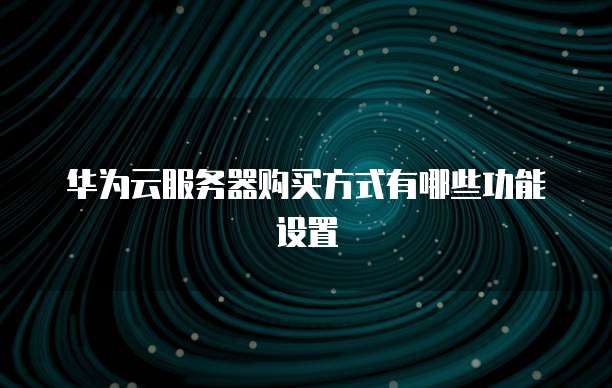 华为云服务器购买方式有哪些功能设置