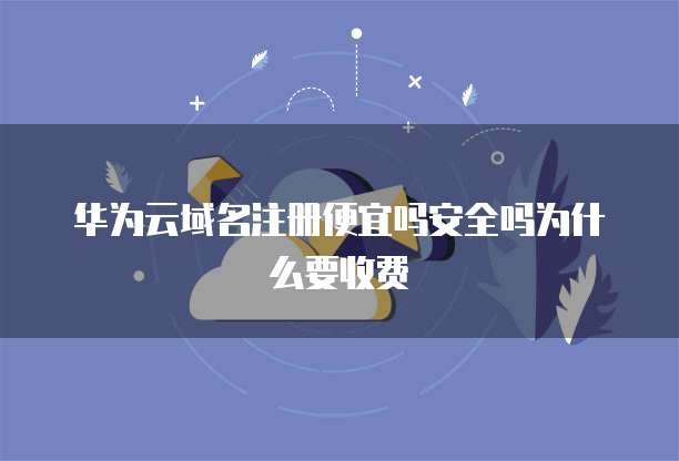 华为云域名注册便宜吗安全吗为什么要收费