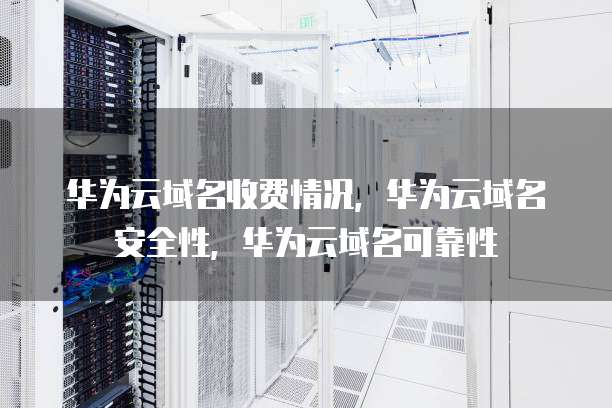 华为云域名收费情况,华为云域名安全性,华为云域名可靠性
