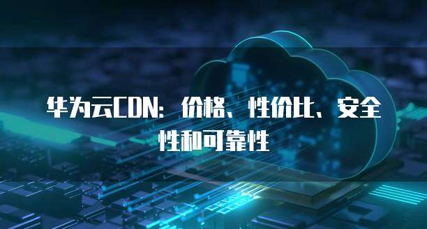 华为云CDN：价格、性价比、安全性和可靠性