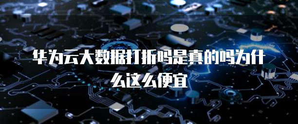 华为云大数据打折吗是真的吗为什么这么便宜