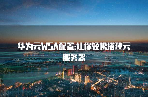 华为云WSA配置:让你轻松搭建云服务器
