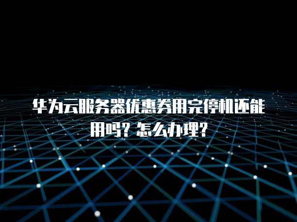 华为云服务器优惠券用完停机还能用吗?怎么办理?