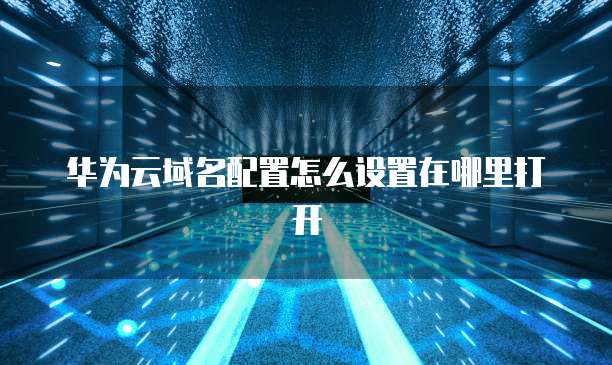华为云域名配置怎么设置在哪里打开