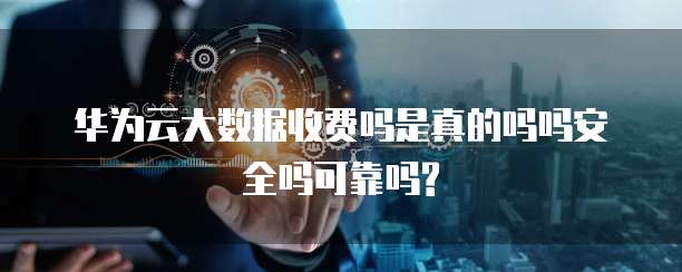 华为云大数据收费吗是真的吗吗安全吗可靠吗?