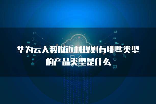 华为云大数据返利规则有哪些类型的产品类型是什么